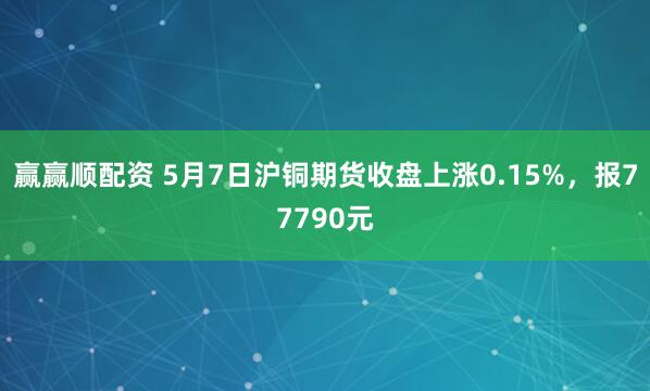 赢赢顺配资 5月7日沪铜期货收盘上涨0.15%，报77790元