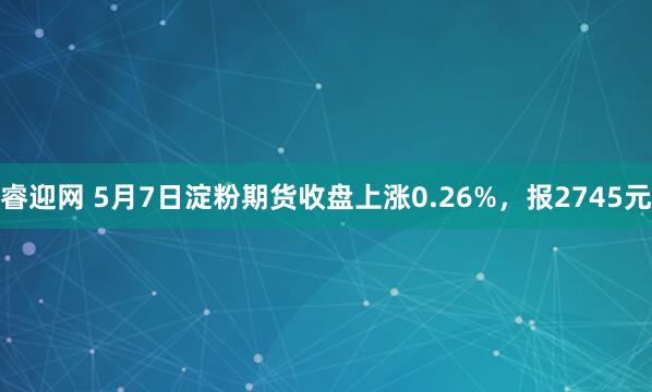 睿迎网 5月7日淀粉期货收盘上涨0.26%，报2745元