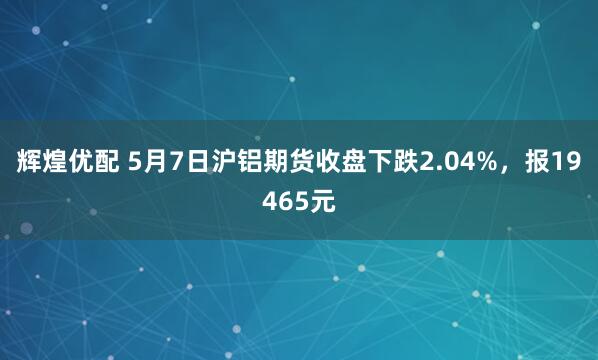 辉煌优配 5月7日沪铝期货收盘下跌2.04%，报19465元