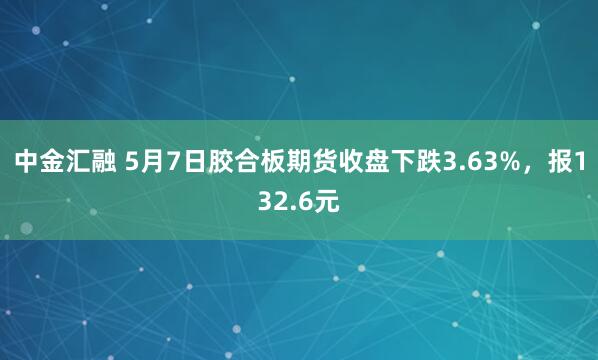 中金汇融 5月7日胶合板期货收盘下跌3.63%，报132.6元