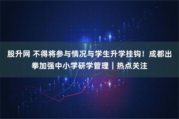 股升网 不得将参与情况与学生升学挂钩！成都出拳加强中小学研学管理｜热点关注