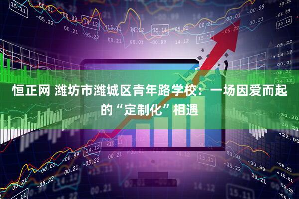 恒正网 潍坊市潍城区青年路学校：一场因爱而起的“定制化”相遇