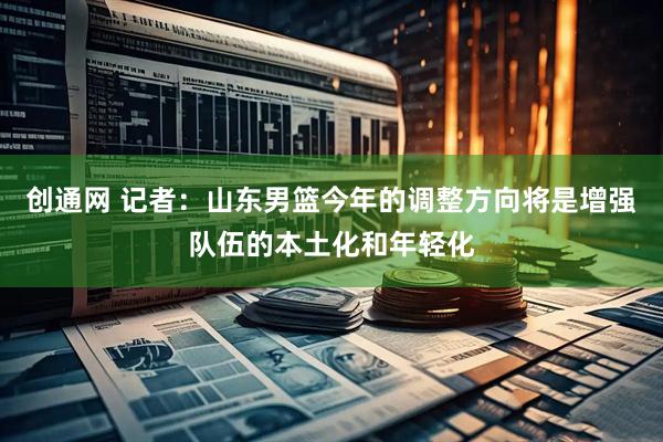 创通网 记者：山东男篮今年的调整方向将是增强队伍的本土化和年轻化