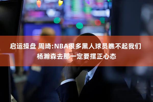 启运操盘 周琦:NBA很多黑人球员瞧不起我们 杨瀚森去那一定要摆正心态
