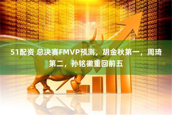 51配资 总决赛FMVP预测，胡金秋第一，周琦第二，孙铭徽重回前五