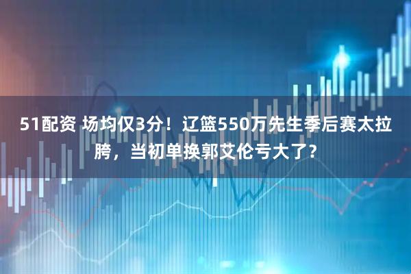51配资 场均仅3分！辽篮550万先生季后赛太拉胯，当初单换郭艾伦亏大了？