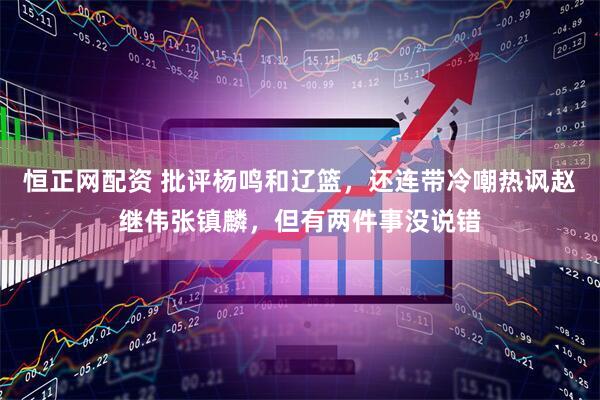 恒正网配资 批评杨鸣和辽篮，还连带冷嘲热讽赵继伟张镇麟，但有两件事没说错