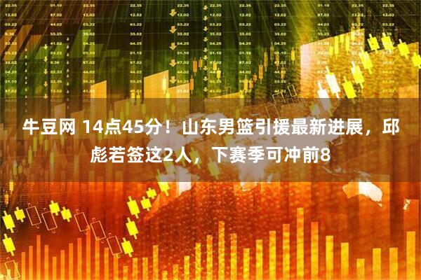 牛豆网 14点45分！山东男篮引援最新进展，邱彪若签这2人，下赛季可冲前8