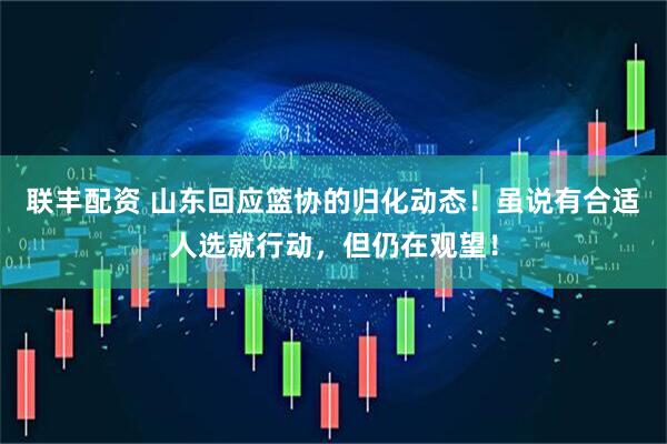 联丰配资 山东回应篮协的归化动态！虽说有合适人选就行动，但仍在观望！
