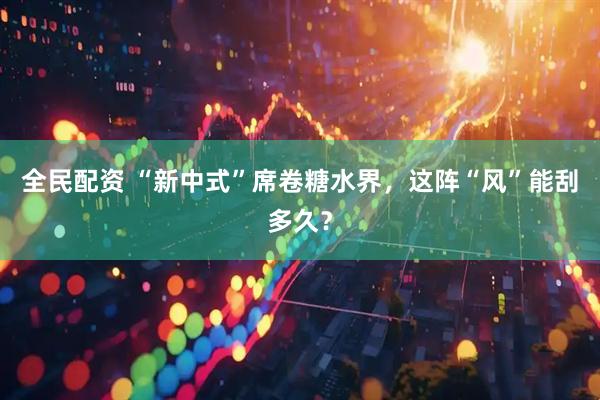 全民配资 “新中式”席卷糖水界，这阵“风”能刮多久？
