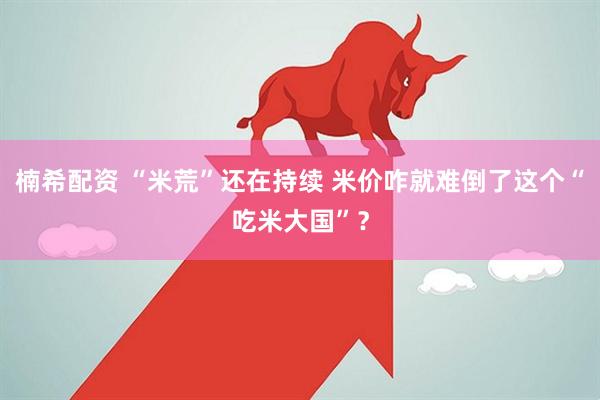 楠希配资 “米荒”还在持续 米价咋就难倒了这个“吃米大国”？