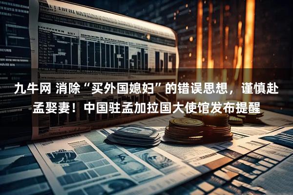 九牛网 消除“买外国媳妇”的错误思想，谨慎赴孟娶妻！中国驻孟加拉国大使馆发布提醒