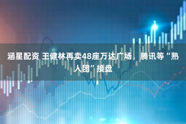 涵星配资 王健林再卖48座万达广场，腾讯等“熟人团”接盘