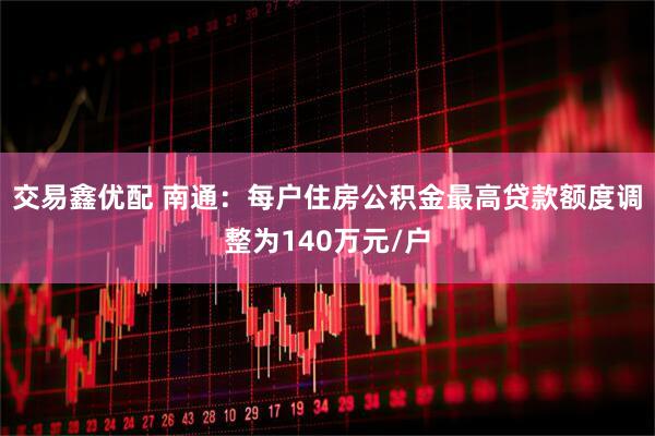 交易鑫优配 南通：每户住房公积金最高贷款额度调整为140万元/户