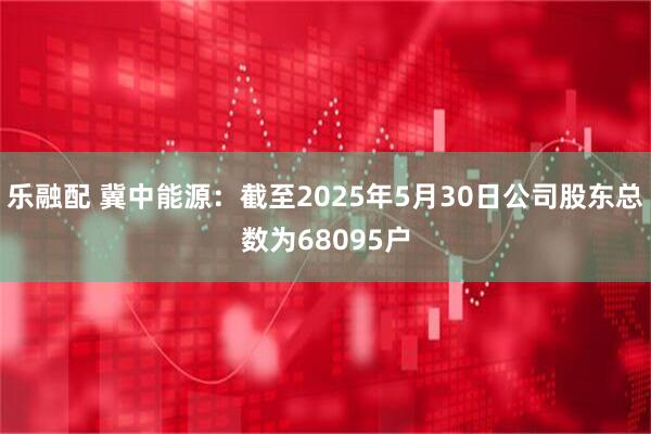 乐融配 冀中能源：截至2025年5月30日公司股东总数为68095户