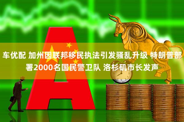 车优配 加州因联邦移民执法引发骚乱升级 特朗普部署2000名国民警卫队 洛杉矶市长发声