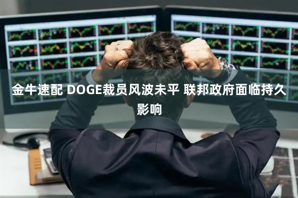金牛速配 DOGE裁员风波未平 联邦政府面临持久影响