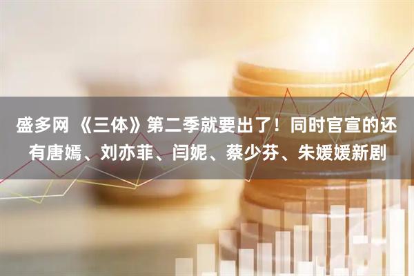 盛多网 《三体》第二季就要出了！同时官宣的还有唐嫣、刘亦菲、闫妮、蔡少芬、朱媛媛新剧
