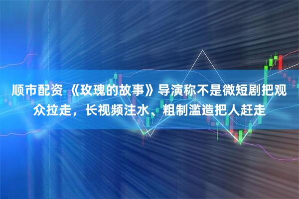 顺市配资 《玫瑰的故事》导演称不是微短剧把观众拉走，长视频注水、粗制滥造把人赶走