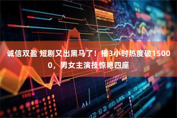 诚信双盈 短剧又出黑马了！播3小时热度破15000，男女主演技惊艳四座