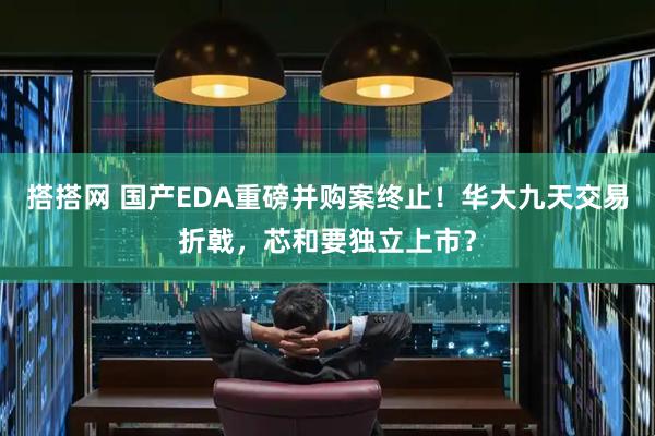 搭搭网 国产EDA重磅并购案终止！华大九天交易折戟，芯和要独立上市？