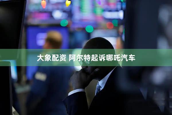 大象配资 阿尔特起诉哪吒汽车