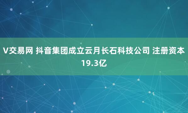 V交易网 抖音集团成立云月长石科技公司 注册资本19.3亿