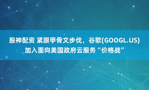 股神配资 紧跟甲骨文步伐，谷歌(GOOGL.US)加入面向美国政府云服务“价格战”