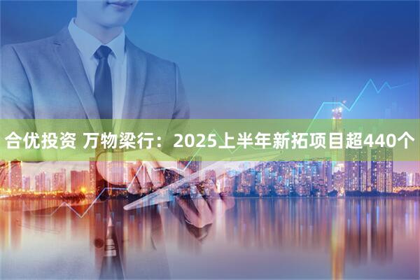 合优投资 万物梁行：2025上半年新拓项目超440个