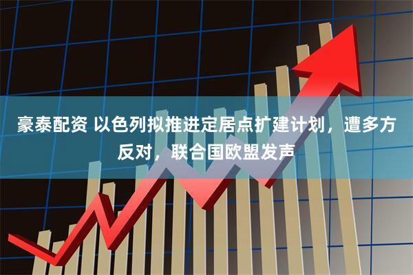 豪泰配资 以色列拟推进定居点扩建计划，遭多方反对，联合国欧盟发声