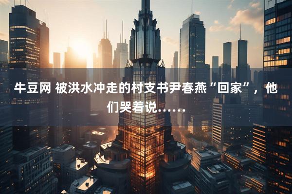 牛豆网 被洪水冲走的村支书尹春燕“回家”，他们哭着说……