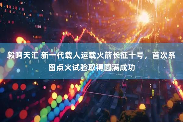 毅鸣天汇 新一代载人运载火箭长征十号，首次系留点火试验取得圆满成功
