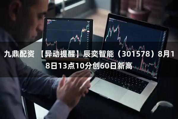 九鼎配资 【异动提醒】辰奕智能（301578）8月18日13点10分创60日新高