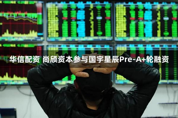 华信配资 尚颀资本参与国宇星辰Pre-A+轮融资
