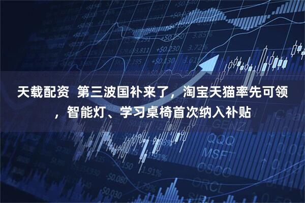 天载配资  第三波国补来了，淘宝天猫率先可领，智能灯、学习桌椅首次纳入补贴