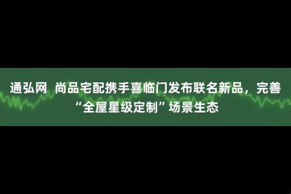 通弘网  尚品宅配携手喜临门发布联名新品，完善“全屋星级定制”场景生态