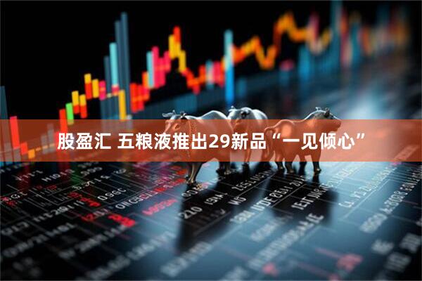 股盈汇 五粮液推出29新品“一见倾心”