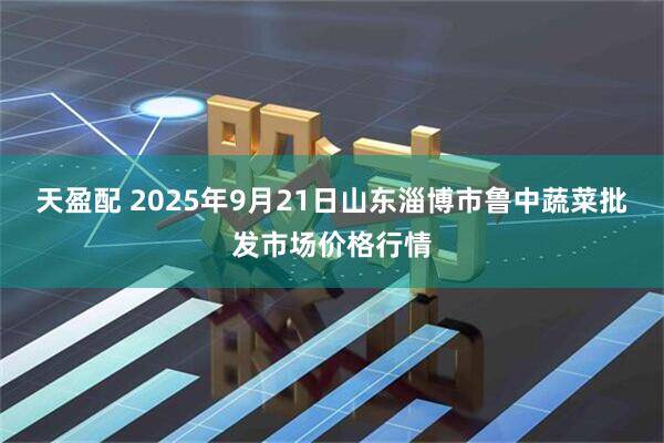 天盈配 2025年9月21日山东淄博市鲁中蔬菜批发市场价格行情