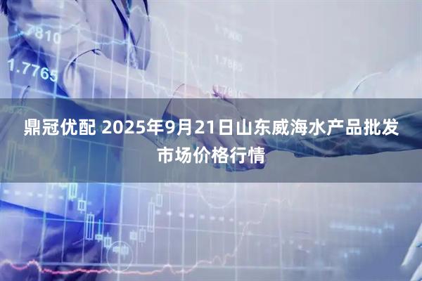 鼎冠优配 2025年9月21日山东威海水产品批发市场价格行情