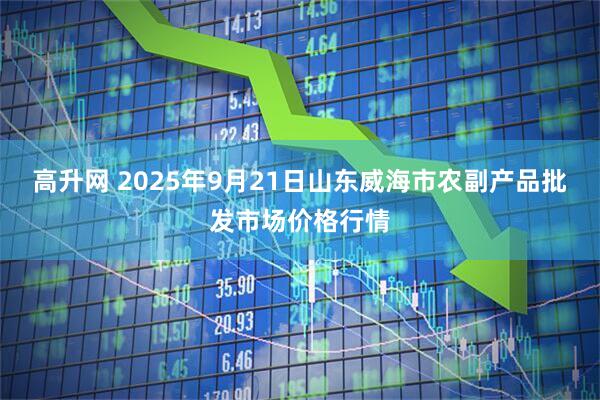 高升网 2025年9月21日山东威海市农副产品批发市场价格行情