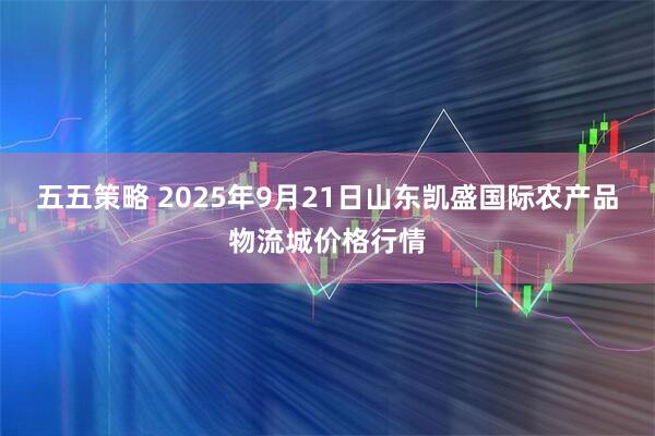 五五策略 2025年9月21日山东凯盛国际农产品物流城价格行情