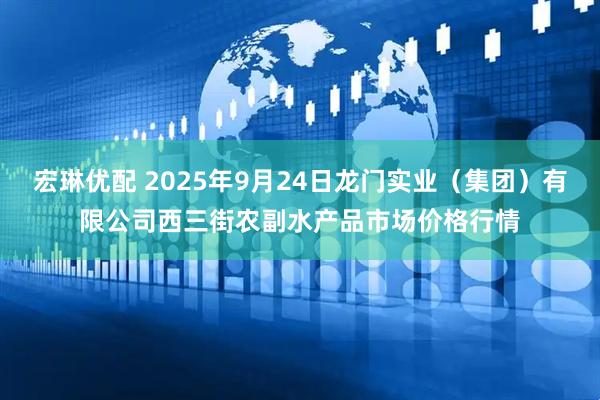 宏琳优配 2025年9月24日龙门实业（集团）有限公司西三街农副水产品市场价格行情