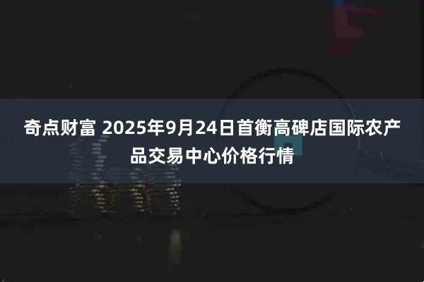 奇点财富 2025年9月24日首衡高碑店国际农产品交易中心价格行情