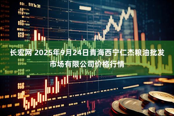 长宏网 2025年9月24日青海西宁仁杰粮油批发市场有限公司价格行情