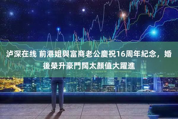 泸深在线 前港姐與富商老公慶祝16周年紀念,婚後榮升豪門闊太顏值大躍進