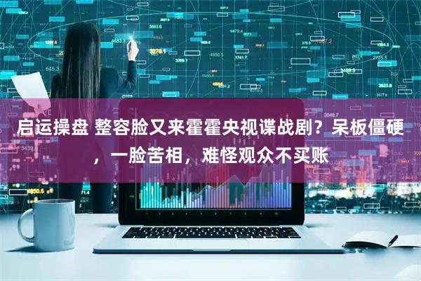 启运操盘 整容脸又来霍霍央视谍战剧？呆板僵硬，一脸苦相，难怪观众不买账