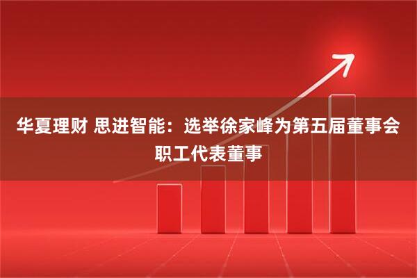 华夏理财 思进智能：选举徐家峰为第五届董事会职工代表董事