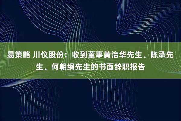 易策略 川仪股份:收到董事黄治华先生、陈承先生、何朝纲先生的书面辞职报告