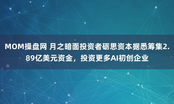 MOM操盘网 月之暗面投资者砺思资本据悉筹集2.89亿美元资金，投资更多AI初创企业