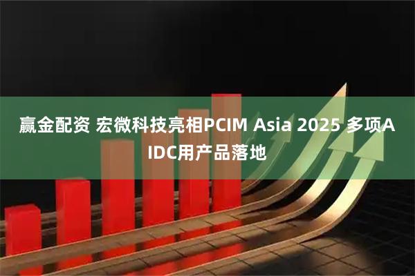 赢金配资 宏微科技亮相PCIM Asia 2025 多项AIDC用产品落地